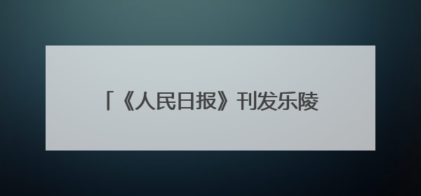 《人民日报》刊发乐陵市委书记王晓勇署名文章：小城的光影之约