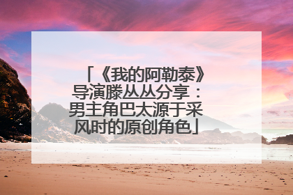 《我的阿勒泰》导演滕丛丛分享：男主角巴太源于采风时的原创角色