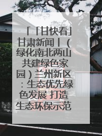 「甘快看」甘肃新闻丨（绿化南北两山 共建绿色家园）兰州新区：生态优先绿色发展 打造生态环保示范区