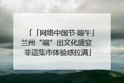 「网络中国节·端午」兰州“端”出文化盛宴 非遗集市体验感拉满