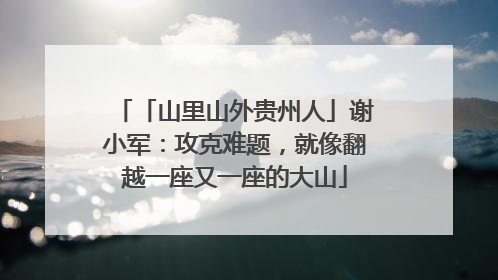 「山里山外贵州人」谢小军：攻克难题，就像翻越一座又一座的大山