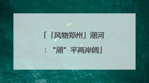 「风物郑州」潮河：“潮”平两岸阔
