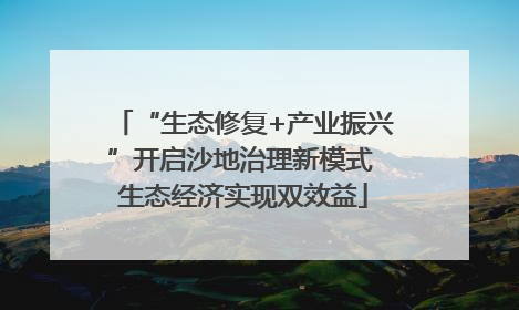 “生态修复+产业振兴”开启沙地治理新模式 生态经济实现双效益