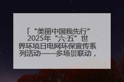 “美丽中国我先行” 2025年“六·五”世界环境日电网环保宣传系列活动——多场景联动，共筑生态发展新图景