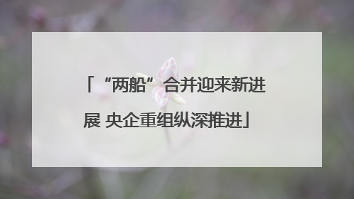 “两船”合并迎来新进展 央企重组纵深推进