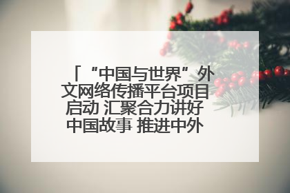 “中国与世界”外文网络传播平台项目启动 汇聚合力讲好中国故事 推进中外文明交流互鉴
