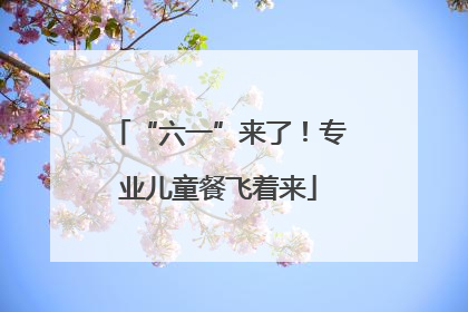 “六一”来了！专业儿童餐飞着来