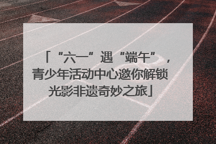 “六一”遇“端午”，青少年活动中心邀你解锁光影非遗奇妙之旅