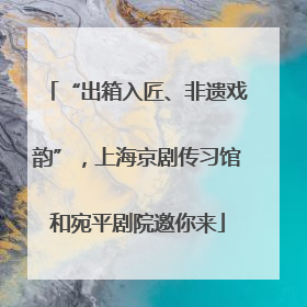 “出箱入匠、非遗戏韵”，上海京剧传习馆和宛平剧院邀你来