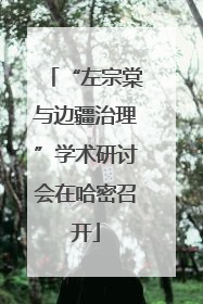 “左宗棠与边疆治理”学术研讨会在哈密召开