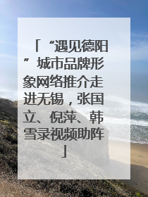 “遇见德阳”城市品牌形象网络推介走进无锡，张国立、倪萍、韩雪录视频助阵