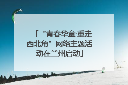 “青春华章·重走西北角”网络主题活动在兰州启动