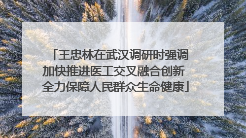 王忠林在武汉调研时强调 加快推进医工交叉融合创新 全力保障人民群众生命健康