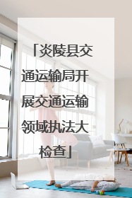 炎陵县交通运输局开展交通运输领域执法大检查