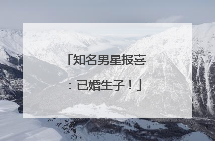 知名男星报喜：已婚生子！