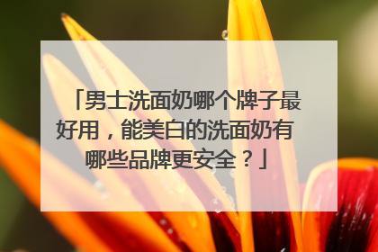 男士洗面奶哪个牌子最好用，能美白的洗面奶有哪些品牌更安全？