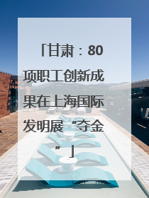 甘肃：80项职工创新成果在上海国际发明展“夺金”
