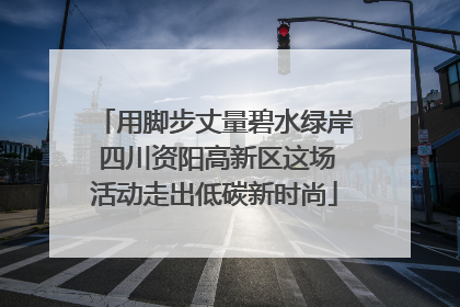 用脚步丈量碧水绿岸 四川资阳高新区这场活动走出低碳新时尚