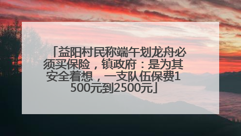 益阳村民称端午划龙舟必须买保险，镇政府：是为其安全着想，一支队伍保费1500元到2500元