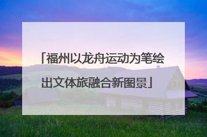 福州以龙舟运动为笔绘出文体旅融合新图景