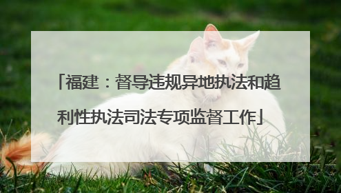 福建：督导违规异地执法和趋利性执法司法专项监督工作