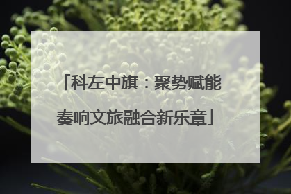 科左中旗：聚势赋能 奏响文旅融合新乐章