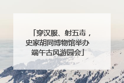 穿汉服、射五毒，史家胡同博物馆举办端午古风游园会