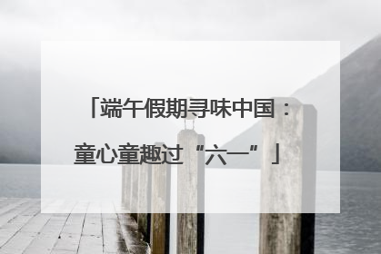 端午假期寻味中国：童心童趣过“六一”