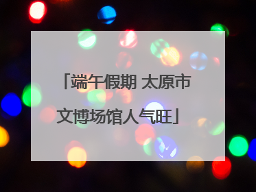 端午假期 太原市文博场馆人气旺