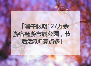 端午假期127万余游客畅游市属公园，节后活动﻿亮点多