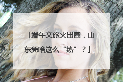 端午文旅火出圈，山东凭啥这么“热”？