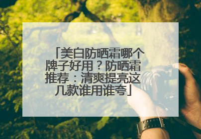 美白防晒霜哪个牌子好用？防晒霜推荐：清爽提亮这几款谁用谁夸