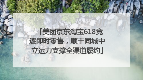 美团京东淘宝618竞逐即时零售，顺丰同城中立运力支撑全渠道履约