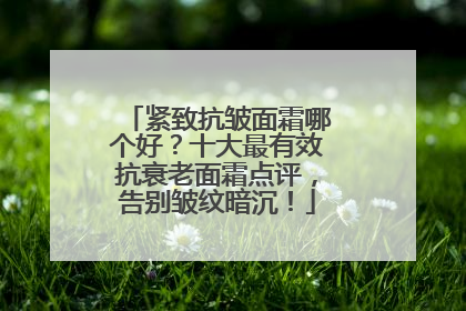 紧致抗皱面霜哪个好？十大最有效抗衰老面霜点评，告别皱纹暗沉！