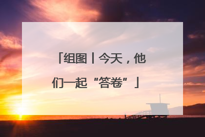 组图丨今天，他们一起“答卷”