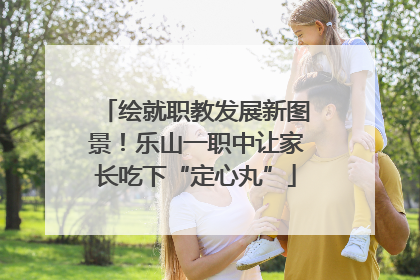 绘就职教发展新图景！乐山一职中让家长吃下“定心丸”