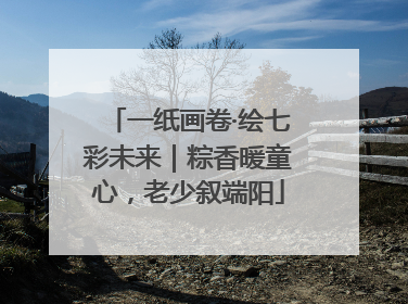 一纸画卷·绘七彩未来｜粽香暖童心，老少叙端阳