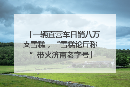 一辆直营车日销八万支雪糕，“雪糕论斤称”带火济南老字号