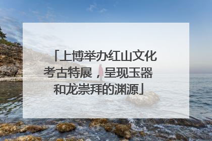 上博举办红山文化考古特展，呈现玉器和龙崇拜的渊源
