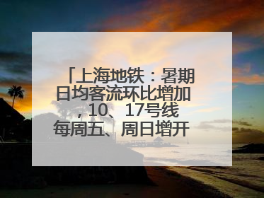 上海地铁：暑期日均客流环比增加，10、17号线每周五、周日增开加班车