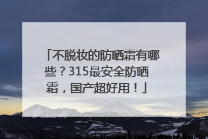 不脱妆的防晒霜有哪些？315最安全防晒霜，国产超好用！