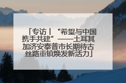 专访丨“希望与中国携手共建”——土耳其加济安泰普市长期待古丝路重镇焕发新活力