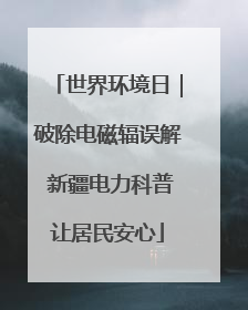 世界环境日｜破除电磁辐误解 新疆电力科普让居民安心