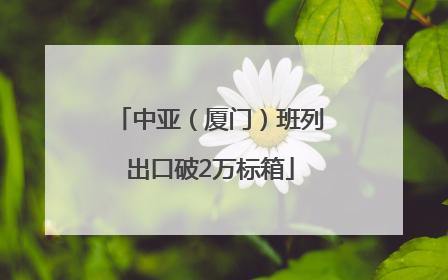 中亚（厦门）班列出口破2万标箱