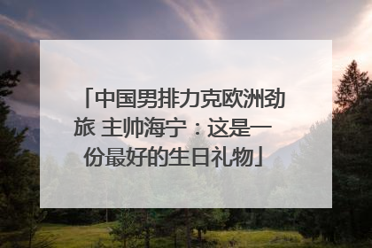 中国男排力克欧洲劲旅 主帅海宁：这是一份最好的生日礼物