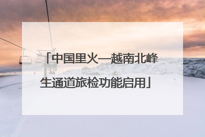 中国里火—越南北峰生通道旅检功能启用
