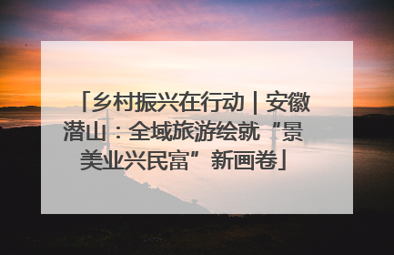 乡村振兴在行动｜安徽潜山：全域旅游绘就“景美业兴民富”新画卷