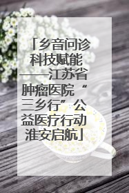 乡音问诊 科技赋能——江苏省肿瘤医院“三乡行”公益医疗行动淮安启航