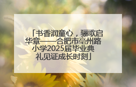 书香润童心，骊歌启华章——合肥市亳州路小学2025届毕业典礼见证成长时刻