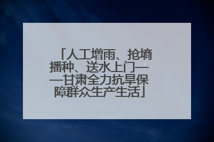 人工增雨、抢墒播种、送水上门——甘肃全力抗旱保障群众生产生活